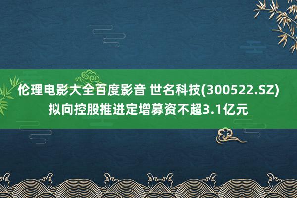 伦理电影大全百度影音 世名科技(300522.SZ)拟向控股推进定增募资不超3.1亿元