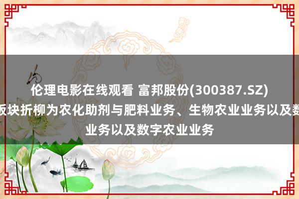 伦理电影在线观看 富邦股份(300387.SZ)：三伟业务板块折柳为农化助剂与肥料业务、生物农业业务以及数字农业业务