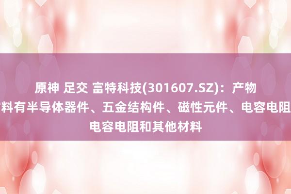 原神 足交 富特科技(301607.SZ)：产物的主要原材料有半导体器件、五金结构件、磁性元件、电容电阻和其他材料