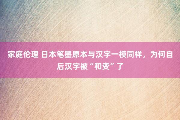 家庭伦理 日本笔墨原本与汉字一模同样，为何自后汉字被“和变”了