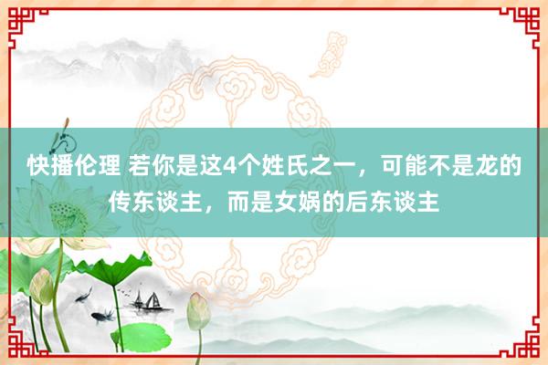 快播伦理 若你是这4个姓氏之一，可能不是龙的传东谈主，而是女娲的后东谈主