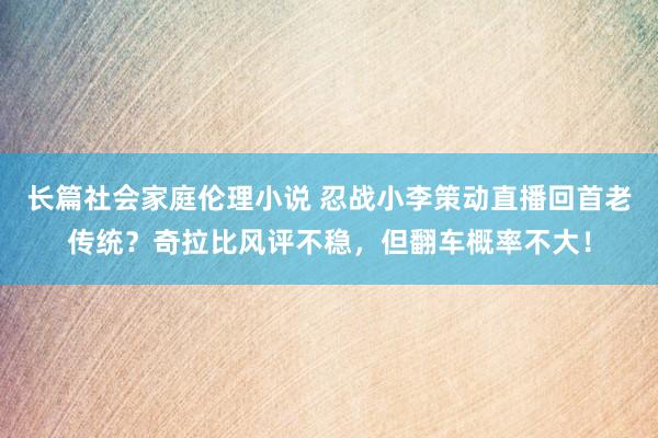 长篇社会家庭伦理小说 忍战小李策动直播回首老传统？奇拉比风评不稳，但翻车概率不大！