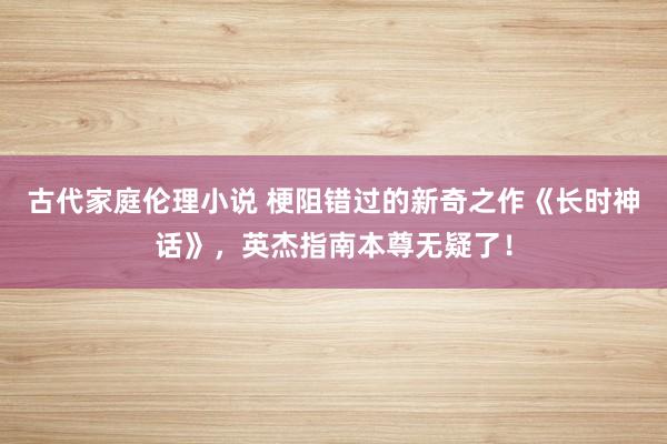 古代家庭伦理小说 梗阻错过的新奇之作《长时神话》，英杰指南本尊无疑了！