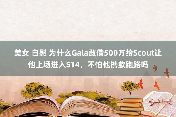 美女 自慰 为什么Gala敢借500万给Scout让他上场进入S14，不怕他携款跑路吗