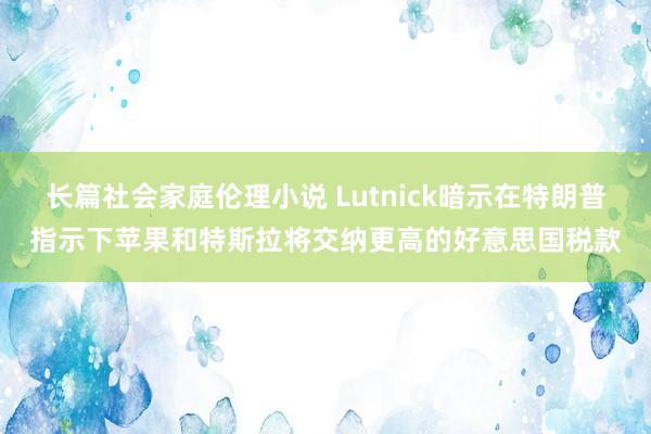 长篇社会家庭伦理小说 Lutnick暗示在特朗普指示下苹果和特斯拉将交纳更高的好意思国税款