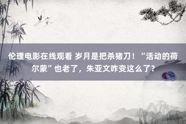 伦理电影在线观看 岁月是把杀猪刀！“活动的荷尔蒙”也老了，朱亚文咋变这么了？