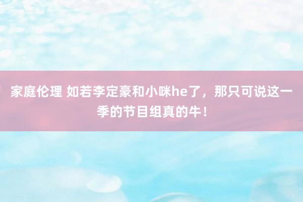 家庭伦理 如若李定豪和小咪he了，那只可说这一季的节目组真的牛！