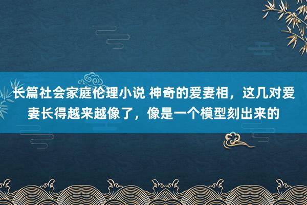 长篇社会家庭伦理小说 神奇的爱妻相，这几对爱妻长得越来越像了，像是一个模型刻出来的