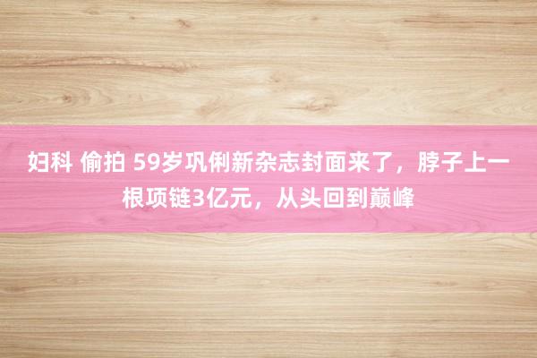 妇科 偷拍 59岁巩俐新杂志封面来了，脖子上一根项链3亿元，从头回到巅峰