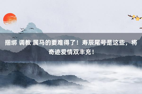 捆绑 调教 属马的要难得了！寿辰尾号是这些，将奇迹爱情双丰充！