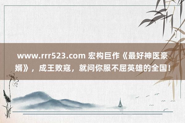 www.rrr523.com 宏构巨作《最好神医豪婿》，成王败寇，就问你服不屈英雄的全国！