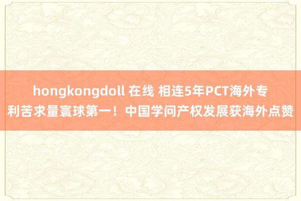 hongkongdoll 在线 相连5年PCT海外专利苦求量寰球第一！中国学问产权发展获海外点赞