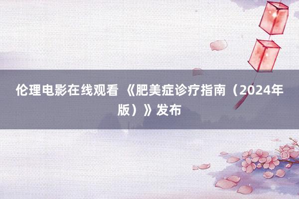 伦理电影在线观看 《肥美症诊疗指南（2024年版）》发布