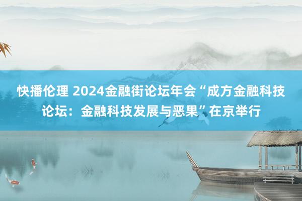 快播伦理 2024金融街论坛年会“成方金融科技论坛：金融科技发展与恶果”在京举行