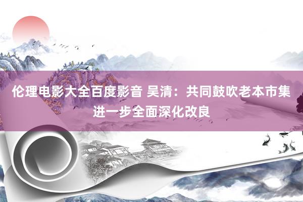 伦理电影大全百度影音 吴清：共同鼓吹老本市集进一步全面深化改良