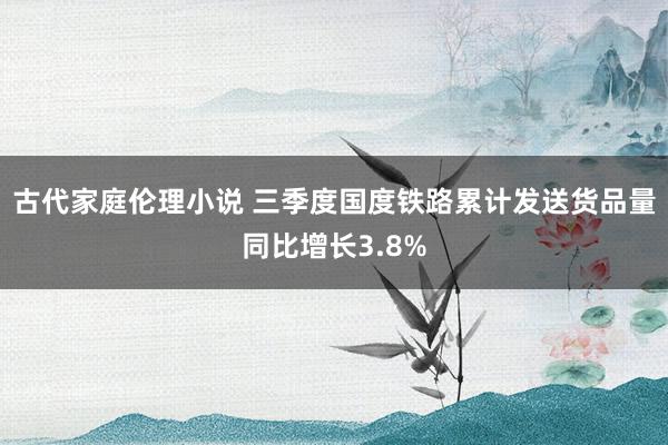 古代家庭伦理小说 三季度国度铁路累计发送货品量同比增长3.8%