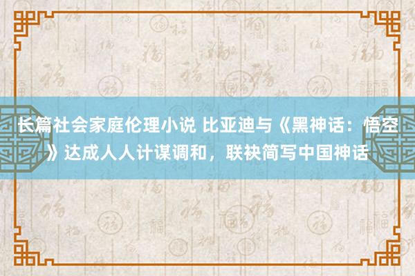 长篇社会家庭伦理小说 比亚迪与《黑神话：悟空》达成人人计谋调和，联袂简写中国神话