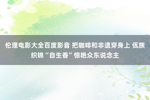 伦理电影大全百度影音 把咖啡和非遗穿身上 佤族织锦“自生香”惊艳众东说念主