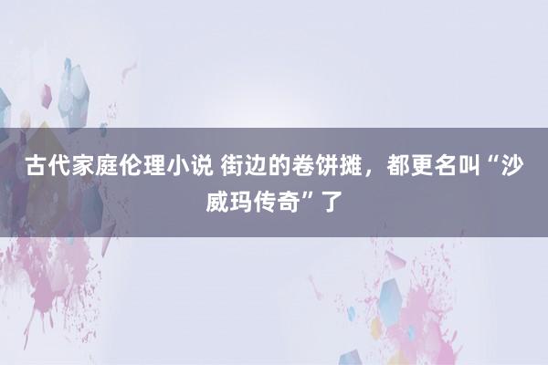 古代家庭伦理小说 街边的卷饼摊，都更名叫“沙威玛传奇”了