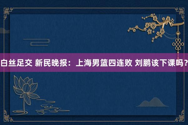 白丝足交 新民晚报：上海男篮四连败 刘鹏该下课吗？