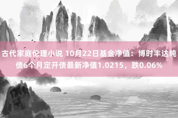 古代家庭伦理小说 10月22日基金净值：博时丰达纯债6个月定开债最新净值1.0215，跌0.06%