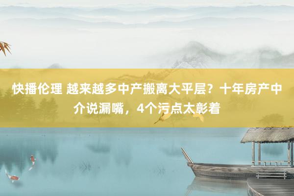 快播伦理 越来越多中产搬离大平层？十年房产中介说漏嘴，4个污点太彰着