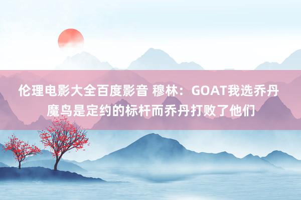 伦理电影大全百度影音 穆林：GOAT我选乔丹 魔鸟是定约的标杆而乔丹打败了他们