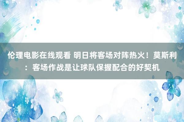 伦理电影在线观看 明日将客场对阵热火！莫斯利：客场作战是让球队保握配合的好契机