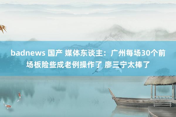 badnews 国产 媒体东谈主：广州每场30个前场板险些成老例操作了 廖三宁太棒了