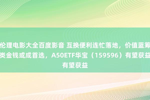 伦理电影大全百度影音 互换便利连忙落地，价值蓝筹类金钱或成首选，A50ETF华宝（159596）有望获益