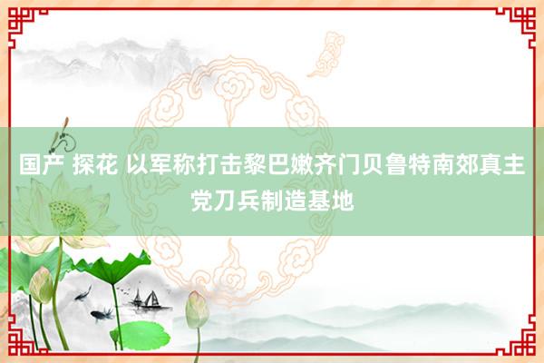 国产 探花 以军称打击黎巴嫩齐门贝鲁特南郊真主党刀兵制造基地