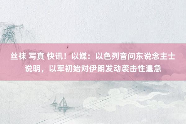 丝袜 写真 快讯！以媒：以色列音问东说念主士说明，以军初始对伊朗发动袭击性遑急