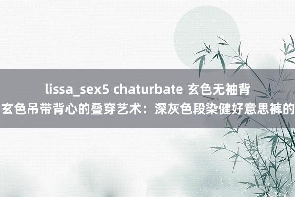 lissa_sex5 chaturbate 玄色无袖背心与玄色吊带背心的叠穿艺术：深灰色段染健好意思裤的碰撞