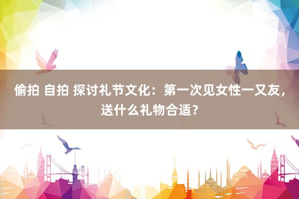 偷拍 自拍 探讨礼节文化：第一次见女性一又友，送什么礼物合适？