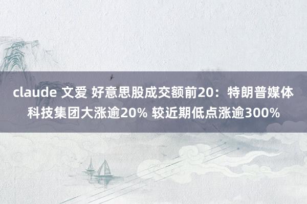 claude 文爱 好意思股成交额前20：特朗普媒体科技集团大涨逾20% 较近期低点涨逾300%