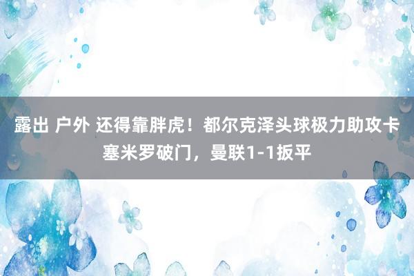 露出 户外 还得靠胖虎！都尔克泽头球极力助攻卡塞米罗破门，曼联1-1扳平