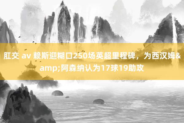 肛交 av 赖斯迎糊口250场英超里程碑，为西汉姆&阿森纳认为17球19助攻