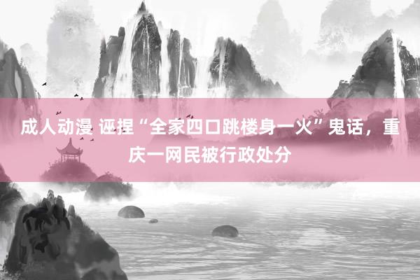 成人动漫 诬捏“全家四口跳楼身一火”鬼话，重庆一网民被行政处分