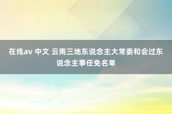 在线av 中文 云南三地东说念主大常委和会过东说念主事任免名单