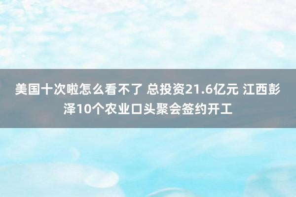 美国十次啦怎么看不了 总投资21.6亿元 江西彭泽10个农业口头聚会签约开工