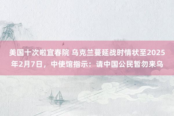 美国十次啦宜春院 乌克兰蔓延战时情状至2025年2月7日，中使馆指示：请中国公民暂勿来乌