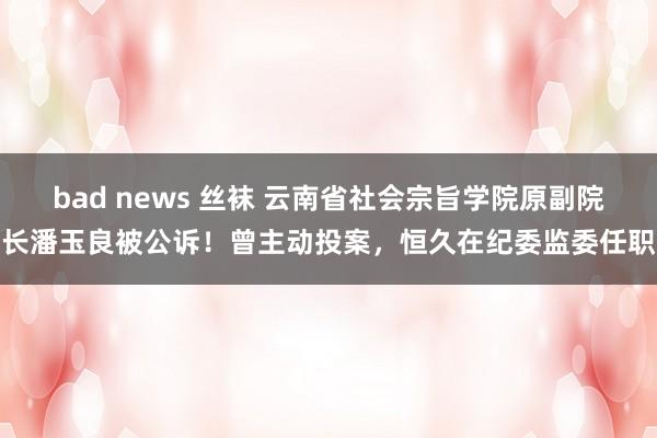 bad news 丝袜 云南省社会宗旨学院原副院长潘玉良被公诉！曾主动投案，恒久在纪委监委任职