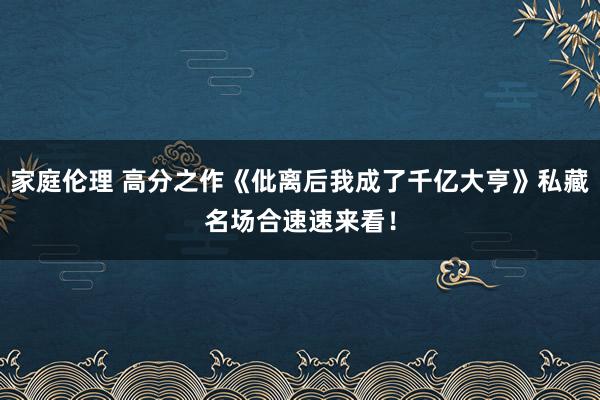 家庭伦理 高分之作《仳离后我成了千亿大亨》私藏名场合速速来看！