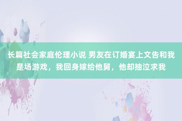 长篇社会家庭伦理小说 男友在订婚宴上文告和我是场游戏，我回身嫁给他舅，他却抽泣求我