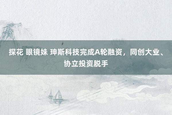 探花 眼镜妹 珅斯科技完成A轮融资，同创大业、协立投资脱手