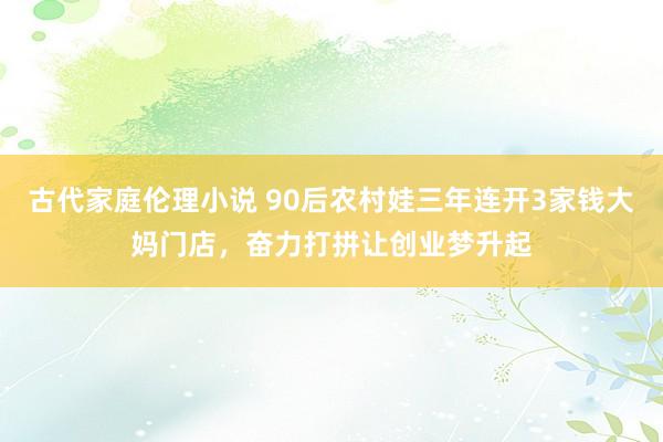 古代家庭伦理小说 90后农村娃三年连开3家钱大妈门店，奋力打拼让创业梦升起