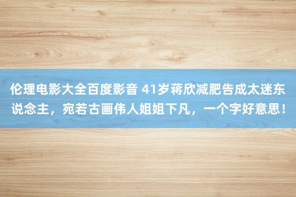 伦理电影大全百度影音 41岁蒋欣减肥告成太迷东说念主，宛若古画伟人姐姐下凡，一个字好意思！