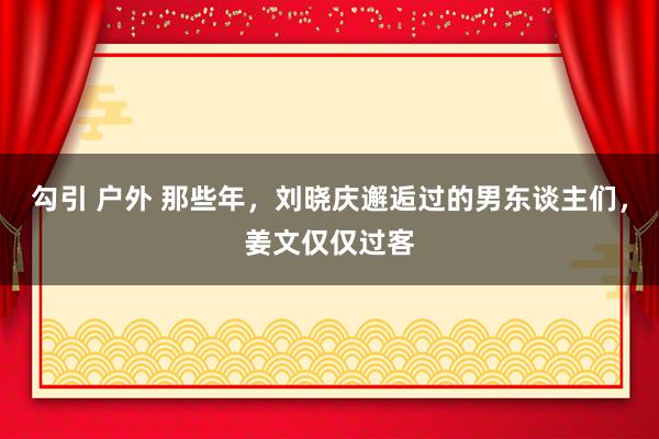 勾引 户外 那些年，刘晓庆邂逅过的男东谈主们，姜文仅仅过客