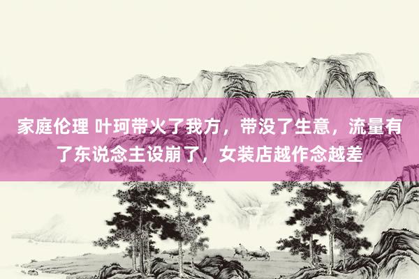 家庭伦理 叶珂带火了我方，带没了生意，流量有了东说念主设崩了，女装店越作念越差