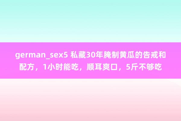 german_sex5 私藏30年腌制黄瓜的告戒和配方，1小时能吃，顺耳爽口，5斤不够吃